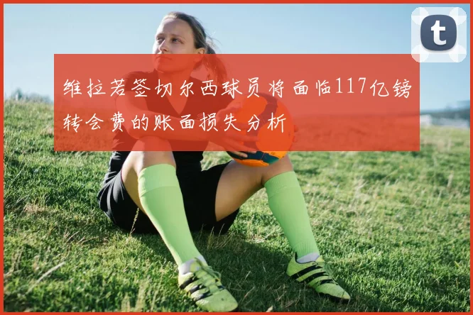 维拉若签切尔西球员将面临117亿镑转会费的账面损失分析