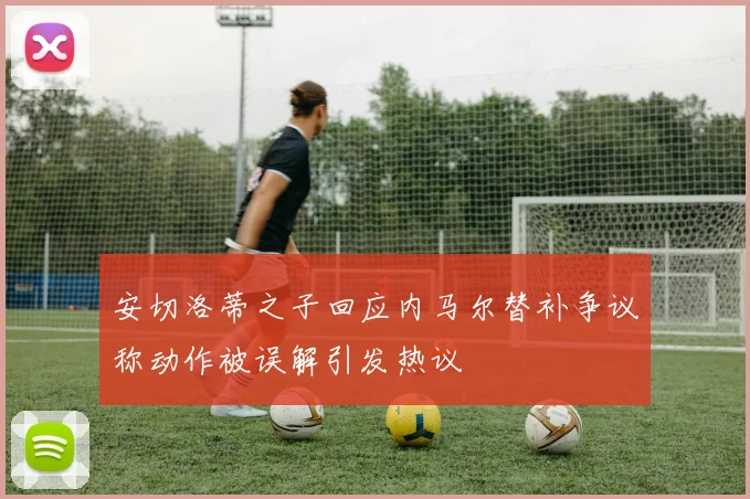 安切洛蒂之子回应内马尔替补争议称动作被误解引发热议