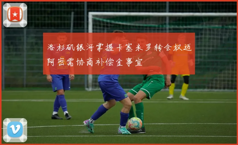 洛杉矶银河掌握卡塞米罗转会权迈阿密需协商补偿金事宜