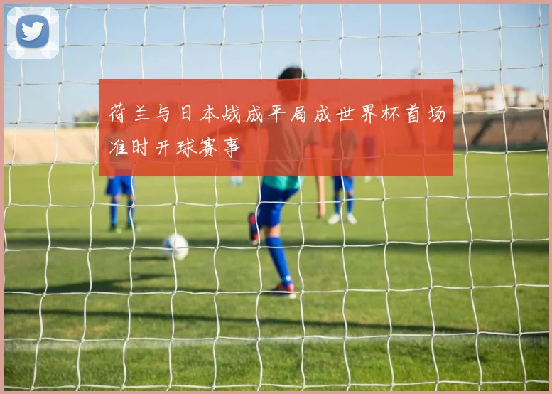 荷兰与日本战成平局成世界杯首场准时开球赛事