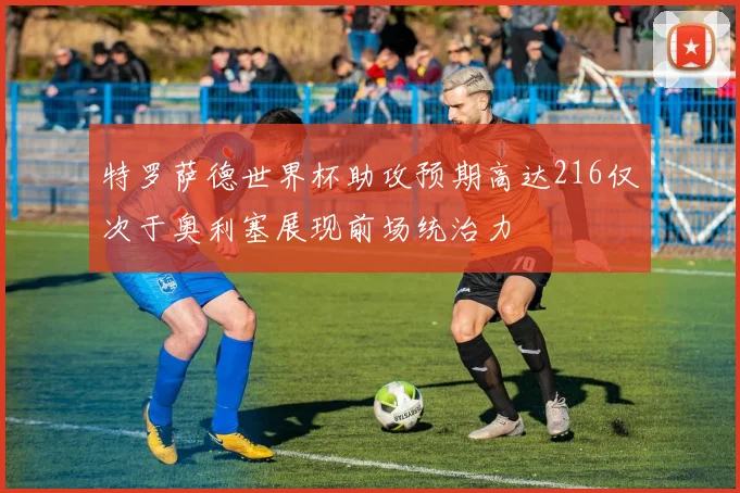特罗萨德世界杯助攻预期高达216仅次于奥利塞展现前场统治力