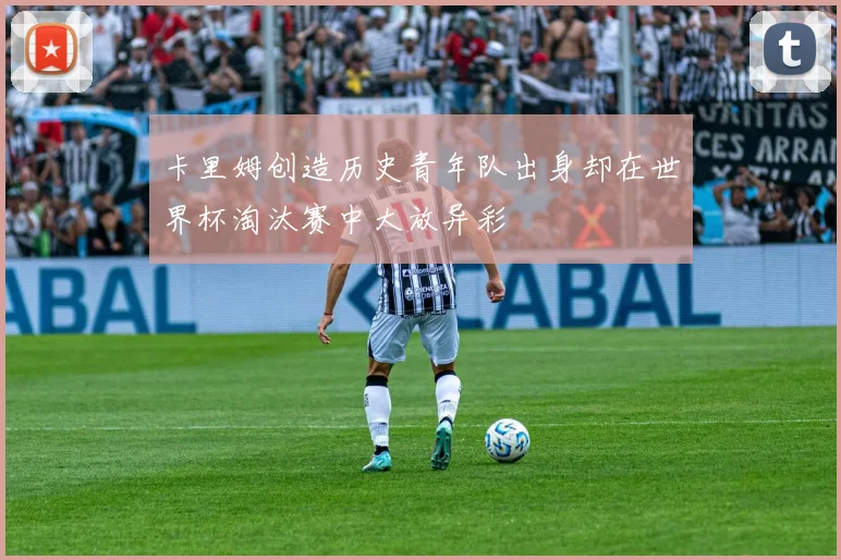 卡里姆创造历史青年队出身却在世界杯淘汰赛中大放异彩
