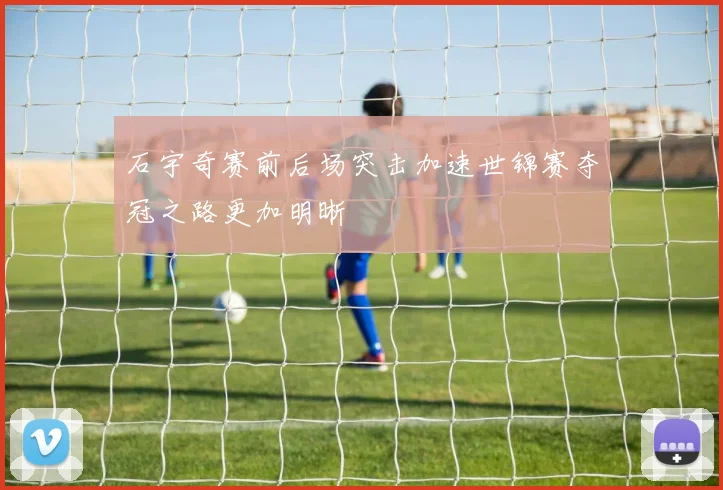 石宇奇赛前后场突击加速世锦赛夺冠之路更加明晰