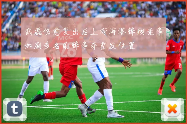 武磊伤愈复出后上海海港锋线竞争加剧多名前锋争夺首发位置