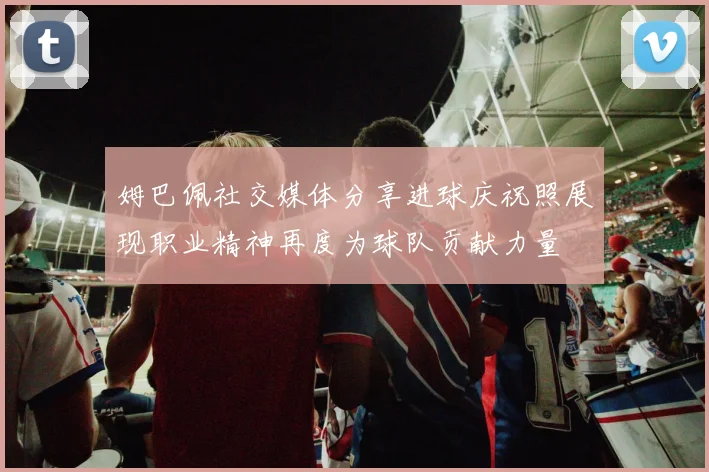 姆巴佩社交媒体分享进球庆祝照展现职业精神再度为球队贡献力量