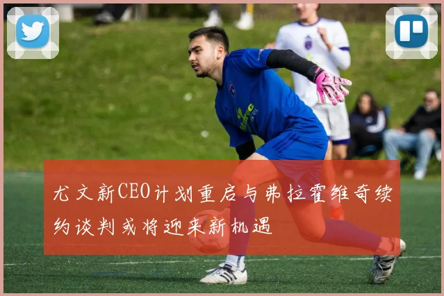 尤文新CEO计划重启与弗拉霍维奇续约谈判或将迎来新机遇