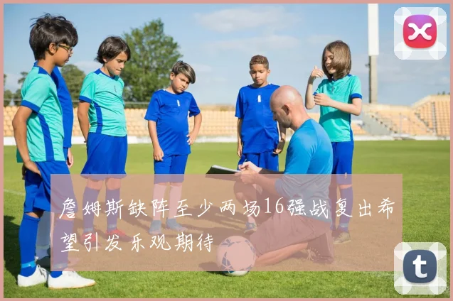 詹姆斯缺阵至少两场16强战复出希望引发乐观期待