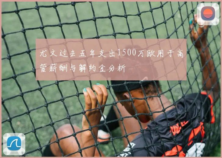 尤文过去五年支出1500万欧用于高管薪酬与解约金分析