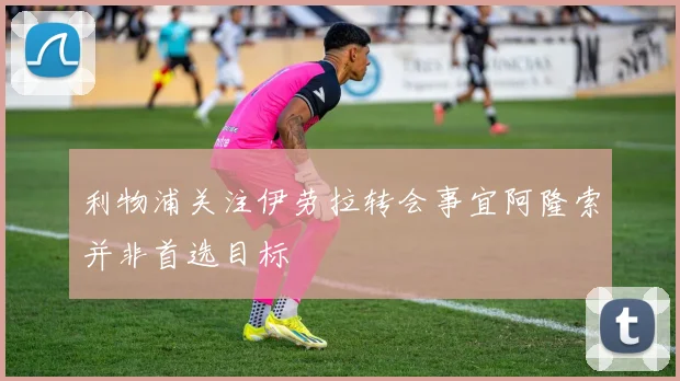 利物浦关注伊劳拉转会事宜阿隆索并非首选目标