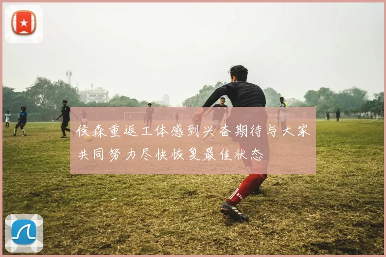 侯森重返工体感到兴奋期待与大家共同努力尽快恢复最佳状态