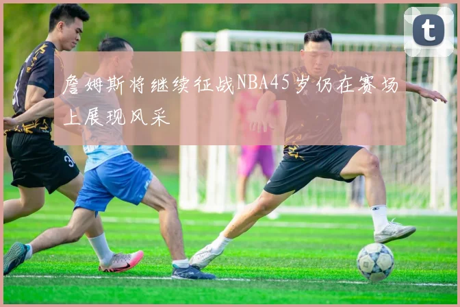 詹姆斯将继续征战NBA45岁仍在赛场上展现风采