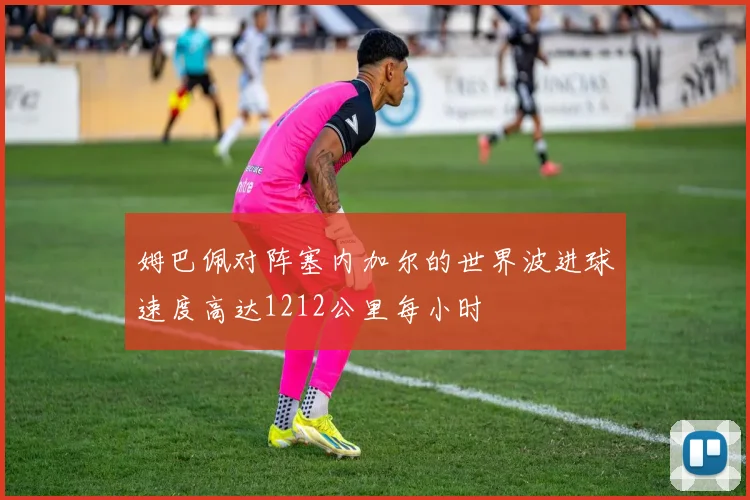 姆巴佩对阵塞内加尔的世界波进球速度高达1212公里每小时