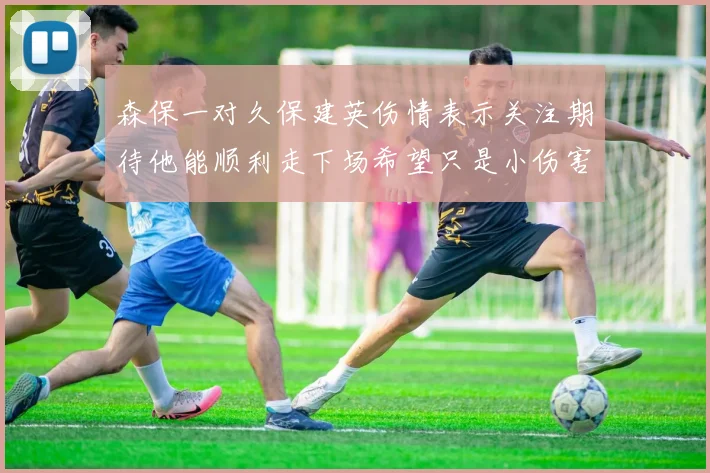 森保一对久保建英伤情表示关注期待他能顺利走下场希望只是小伤害