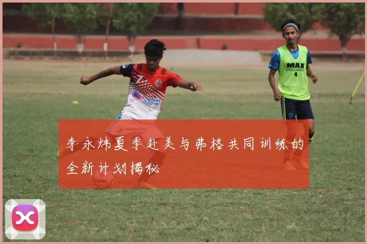 李永炜夏季赴美与弗格共同训练的全新计划揭秘