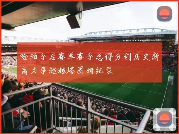 哈珀季后赛单赛季总得分创历史新高力争超越塔图姆纪录