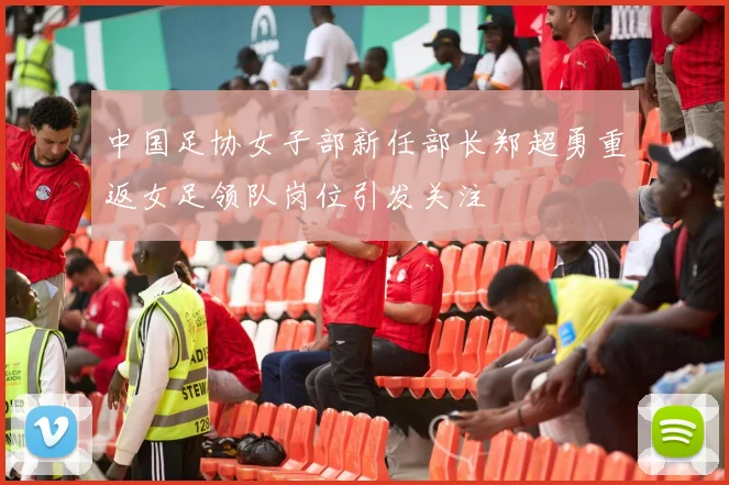 中国足协女子部新任部长郑超勇重返女足领队岗位引发关注
