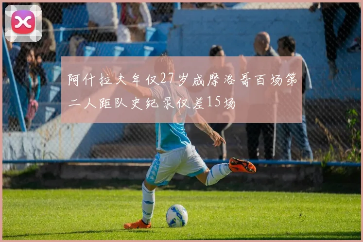 阿什拉夫年仅27岁成摩洛哥百场第二人距队史纪录仅差15场
