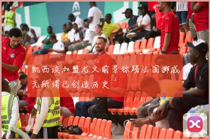 凯西谈加盟尤文前景称踢法国挪威无所谓已创造历史