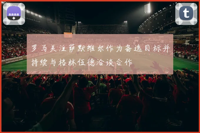 罗马关注萨默维尔作为备选目标并持续与格林伍德洽谈合作
