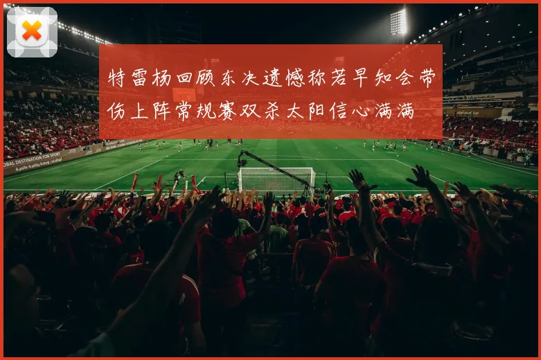 特雷杨回顾东决遗憾称若早知会带伤上阵常规赛双杀太阳信心满满