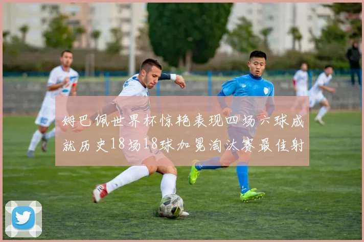 姆巴佩世界杯惊艳表现四场六球成就历史18场18球加冕淘汰赛最佳射手
