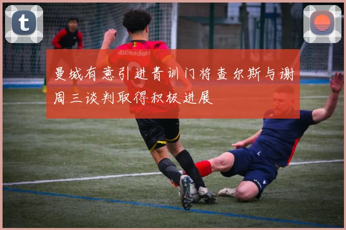 曼城有意引进青训门将查尔斯与谢周三谈判取得积极进展