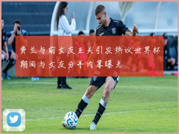 费兰与前女友互关引发热议世界杯期间与女友分手内幕曝光