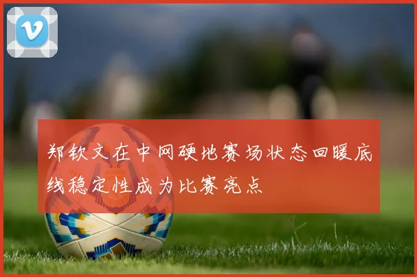 郑钦文在中网硬地赛场状态回暖底线稳定性成为比赛亮点