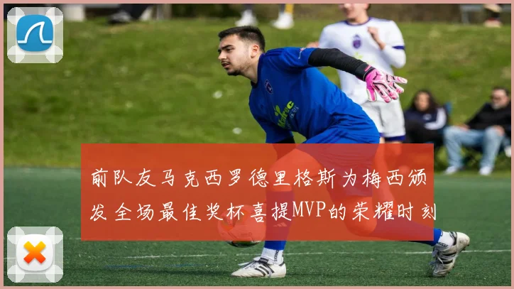 前队友马克西罗德里格斯为梅西颁发全场最佳奖杯喜提MVP的荣耀时刻