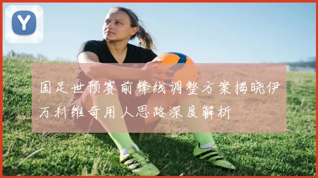 国足世预赛前锋线调整方案揭晓伊万科维奇用人思路深度解析